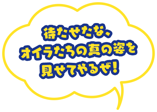 待たせたな、オイラたちの真の姿を 見せてやるぜ！